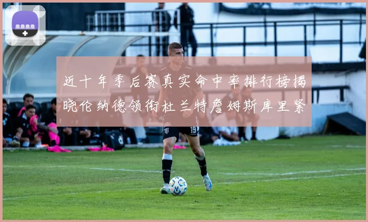 近十年季后赛真实命中率排行榜揭晓伦纳德领衔杜兰特詹姆斯库里紧随其后