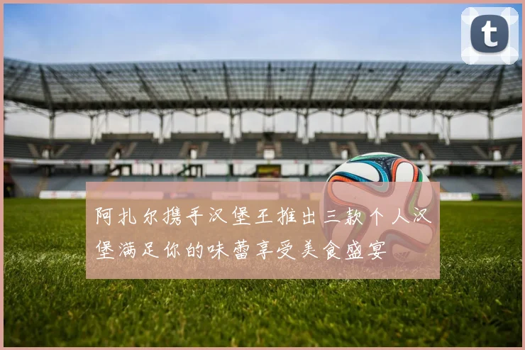 阿扎尔携手汉堡王推出三款个人汉堡满足你的味蕾享受美食盛宴