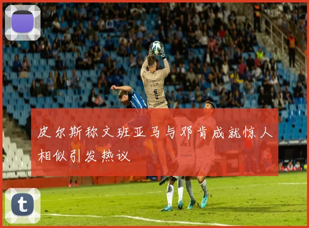 皮尔斯称文班亚马与邓肯成就惊人相似引发热议