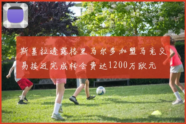 斯基拉透露格里马尔多加盟马竞交易接近完成转会费达1200万欧元