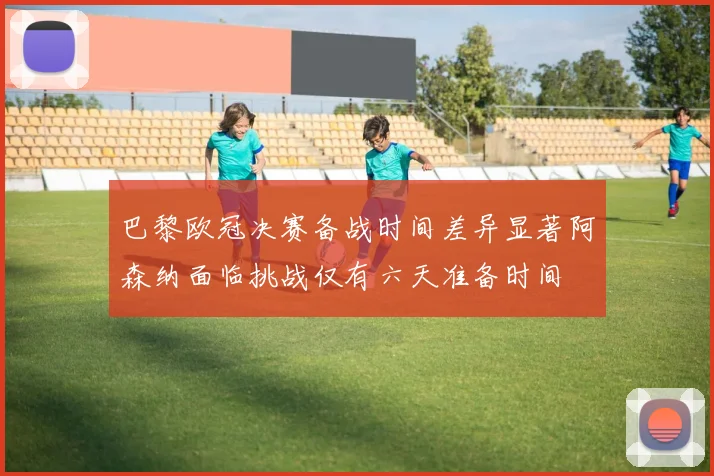 巴黎欧冠决赛备战时间差异显著阿森纳面临挑战仅有六天准备时间