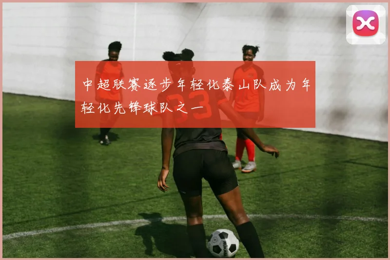 中超联赛逐步年轻化泰山队成为年轻化先锋球队之一