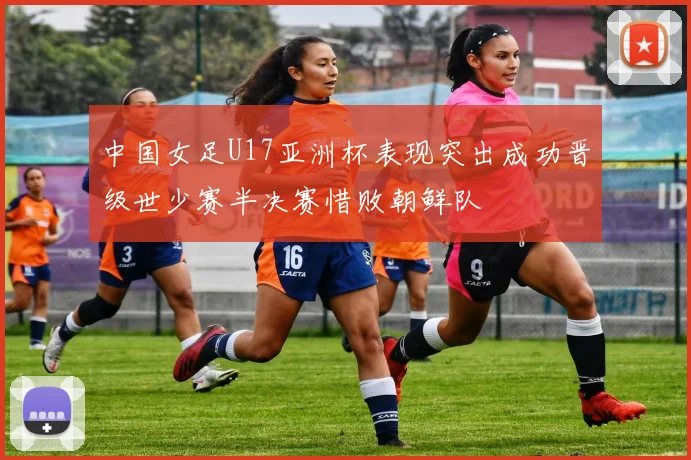 中国女足U17亚洲杯表现突出成功晋级世少赛半决赛惜败朝鲜队