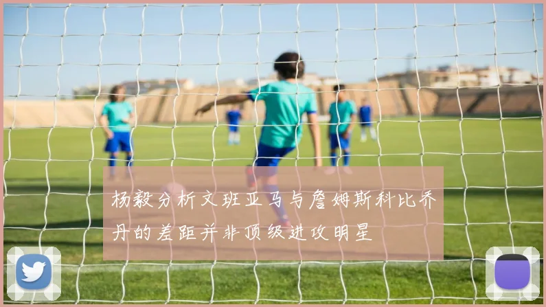 杨毅分析文班亚马与詹姆斯科比乔丹的差距并非顶级进攻明星