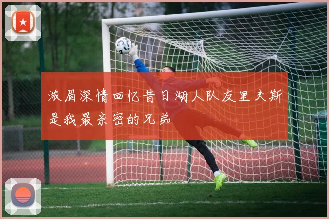 浓眉深情回忆昔日湖人队友里夫斯是我最亲密的兄弟