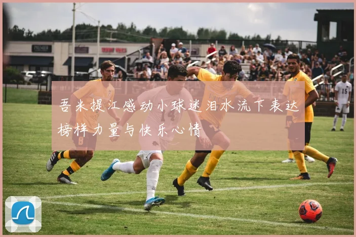 吾米提江感动小球迷泪水流下表达榜样力量与快乐心情