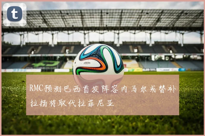 RMC预测巴西首发阵容内马尔或替补拉扬将取代拉菲尼亚