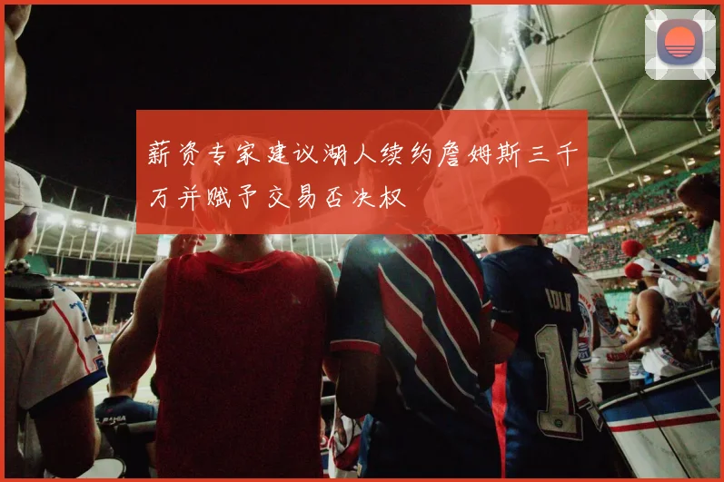 薪资专家建议湖人续约詹姆斯三千万并赋予交易否决权