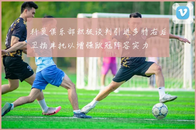 科莫俱乐部积极谈判引进多特右后卫扬库托以增强欧冠阵容实力