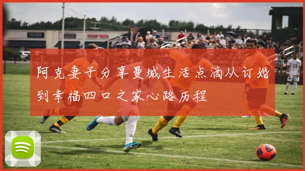 阿克妻子分享曼城生活点滴从订婚到幸福四口之家心路历程