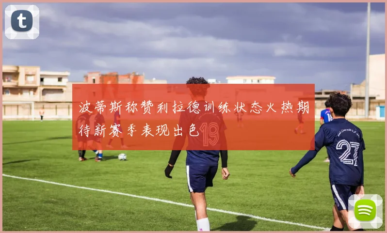 波蒂斯称赞利拉德训练状态火热期待新赛季表现出色