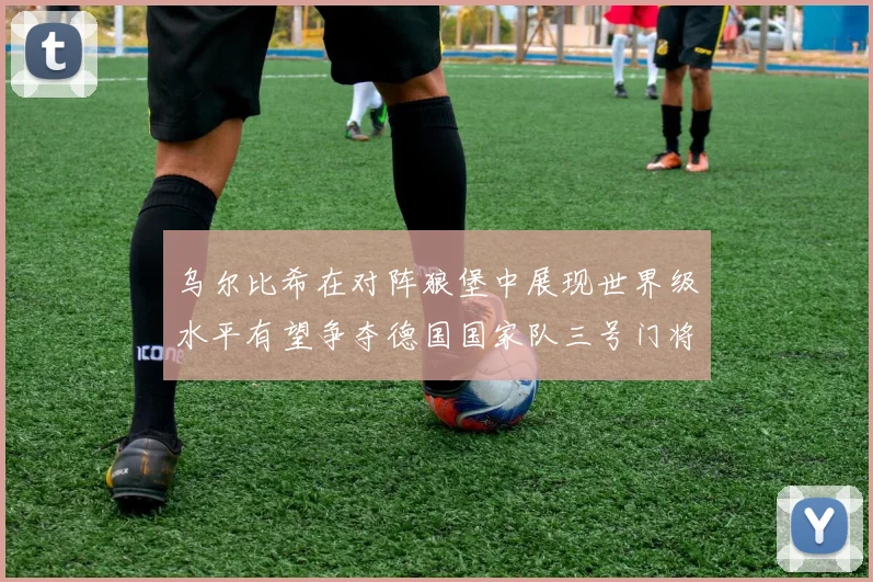乌尔比希在对阵狼堡中展现世界级水平有望争夺德国国家队三号门将位置