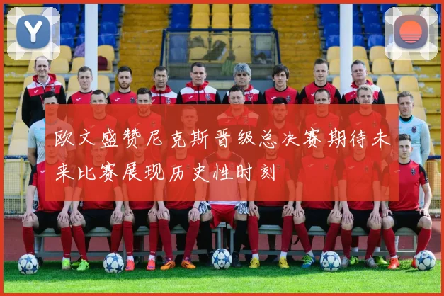 欧文盛赞尼克斯晋级总决赛期待未来比赛展现历史性时刻