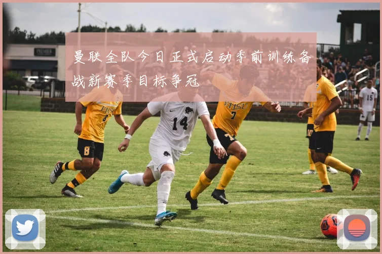 曼联全队今日正式启动季前训练备战新赛季目标争冠