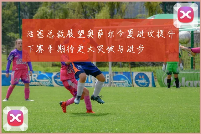 活塞总裁展望奥萨尔今夏进攻提升下赛季期待更大突破与进步