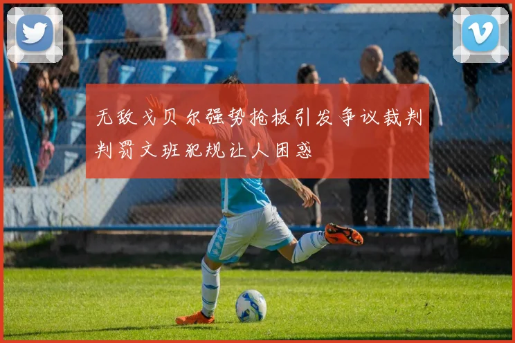 无敌戈贝尔强势抢板引发争议裁判判罚文班犯规让人困惑