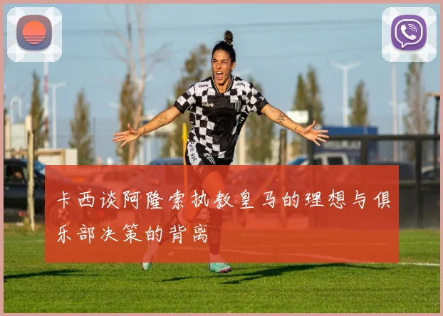 卡西谈阿隆索执教皇马的理想与俱乐部决策的背离