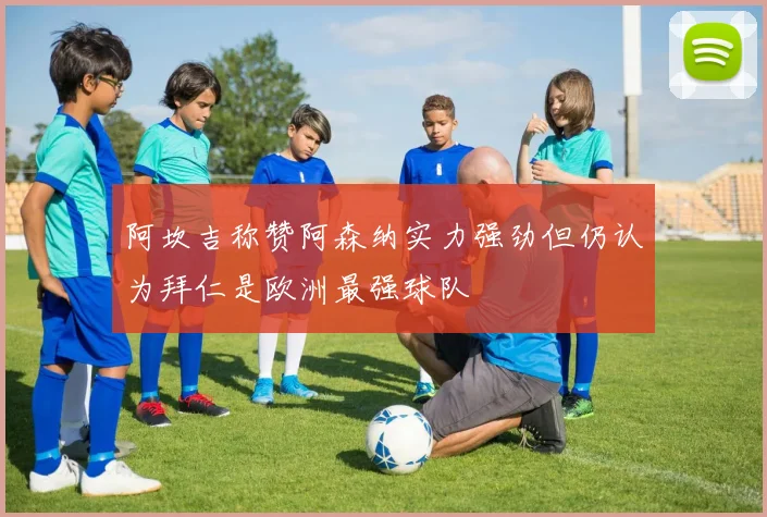 阿坎吉称赞阿森纳实力强劲但仍认为拜仁是欧洲最强球队
